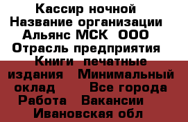 Кассир ночной › Название организации ­ Альянс-МСК, ООО › Отрасль предприятия ­ Книги, печатные издания › Минимальный оклад ­ 1 - Все города Работа » Вакансии   . Ивановская обл.